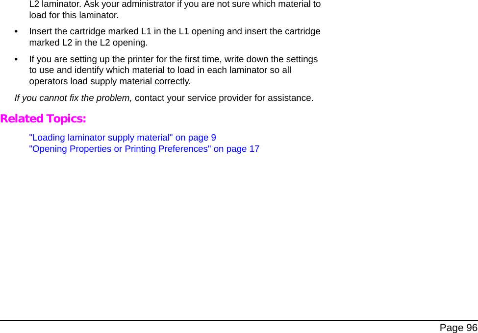 Page 96L2 laminator. Ask your administrator if you are not sure which material to load for this laminator.•Insert the cartridge marked L1 in the L1 opening and insert the cartridge marked L2 in the L2 opening.•If you are setting up the printer for the first time, write down the settings to use and identify which material to load in each laminator so all operators load supply material correctly.If you cannot fix the problem, contact your service provider for assistance.Related Topics:"Loading laminator supply material" on page 9"Opening Properties or Printing Preferences" on page 17