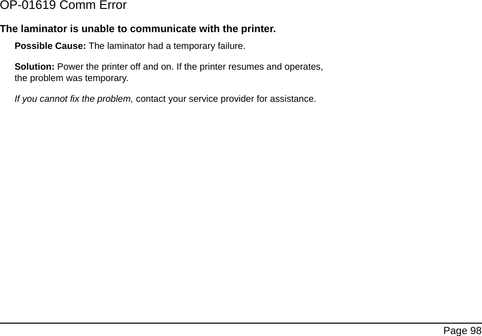 Page 98OP-01619 Comm ErrorThe laminator is unable to communicate with the printer.Possible Cause: The laminator had a temporary failure. Solution: Power the printer off and on. If the printer resumes and operates, the problem was temporary. If you cannot fix the problem, contact your service provider for assistance.