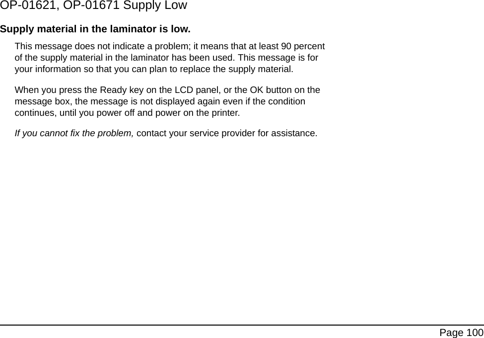 Page 100OP-01621, OP-01671 Supply LowSupply material in the laminator is low. This message does not indicate a problem; it means that at least 90 percent of the supply material in the laminator has been used. This message is for your information so that you can plan to replace the supply material.When you press the Ready key on the LCD panel, or the OK button on the message box, the message is not displayed again even if the condition continues, until you power off and power on the printer. If you cannot fix the problem, contact your service provider for assistance.