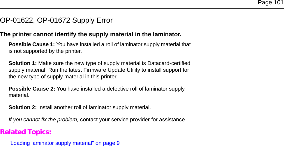 Page 101OP-01622, OP-01672 Supply ErrorThe printer cannot identify the supply material in the laminator.Possible Cause 1: You have installed a roll of laminator supply material that is not supported by the printer.Solution 1: Make sure the new type of supply material is Datacard-certified supply material. Run the latest Firmware Update Utility to install support for the new type of supply material in this printer.Possible Cause 2: You have installed a defective roll of laminator supply material.Solution 2: Install another roll of laminator supply material. If you cannot fix the problem, contact your service provider for assistance.Related Topics:"Loading laminator supply material" on page 9