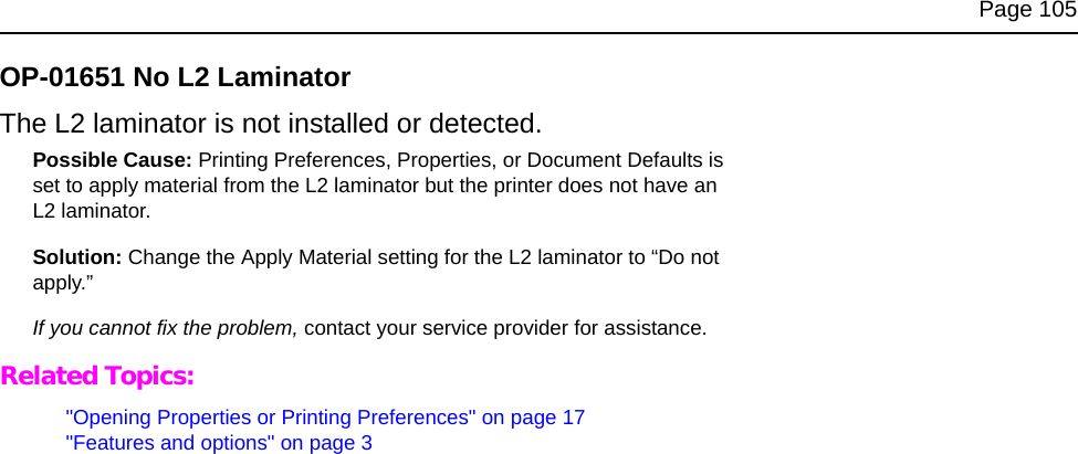 Page 105OP-01651 No L2 LaminatorThe L2 laminator is not installed or detected. Possible Cause: Printing Preferences, Properties, or Document Defaults is set to apply material from the L2 laminator but the printer does not have an L2 laminator.Solution: Change the Apply Material setting for the L2 laminator to “Do not apply.” If you cannot fix the problem, contact your service provider for assistance.Related Topics:"Opening Properties or Printing Preferences" on page 17"Features and options" on page 3