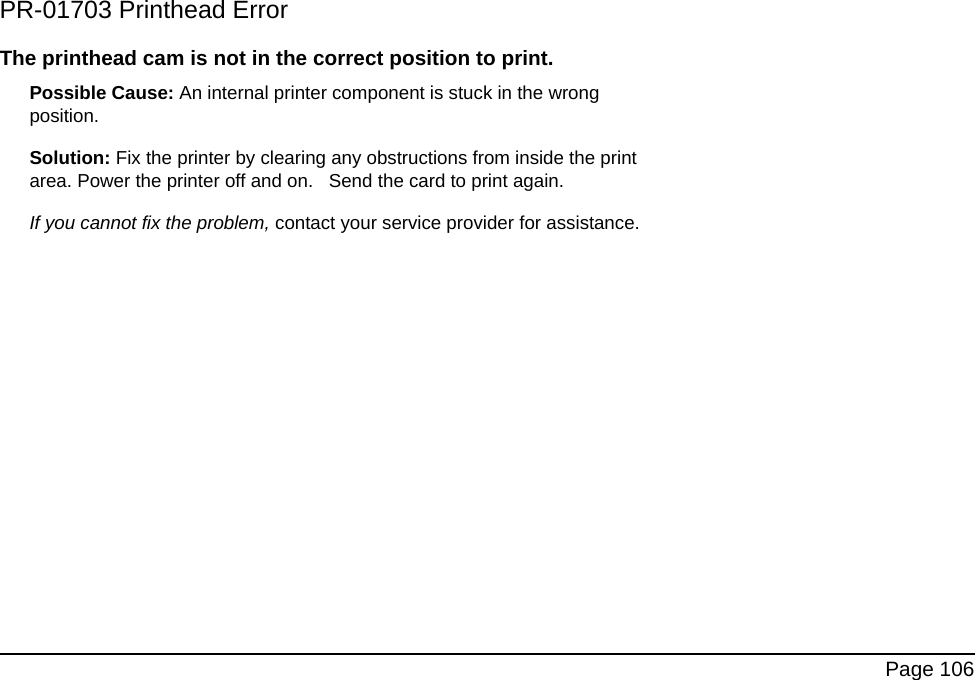 Page 106PR-01703 Printhead ErrorThe printhead cam is not in the correct position to print.Possible Cause: An internal printer component is stuck in the wrong position.Solution: Fix the printer by clearing any obstructions from inside the print area. Power the printer off and on. Send the card to print again.If you cannot fix the problem, contact your service provider for assistance.