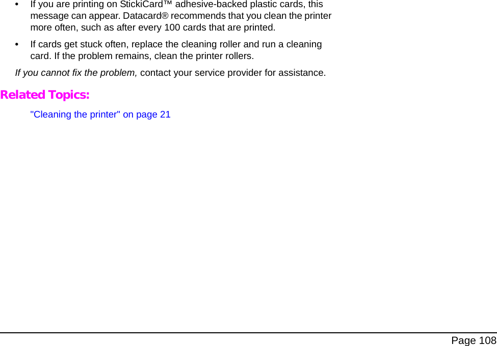 Page 108•If you are printing on StickiCard™ adhesive-backed plastic cards, this message can appear. Datacard® recommends that you clean the printer more often, such as after every 100 cards that are printed.•If cards get stuck often, replace the cleaning roller and run a cleaning card. If the problem remains, clean the printer rollers.If you cannot fix the problem, contact your service provider for assistance.Related Topics:"Cleaning the printer" on page 21