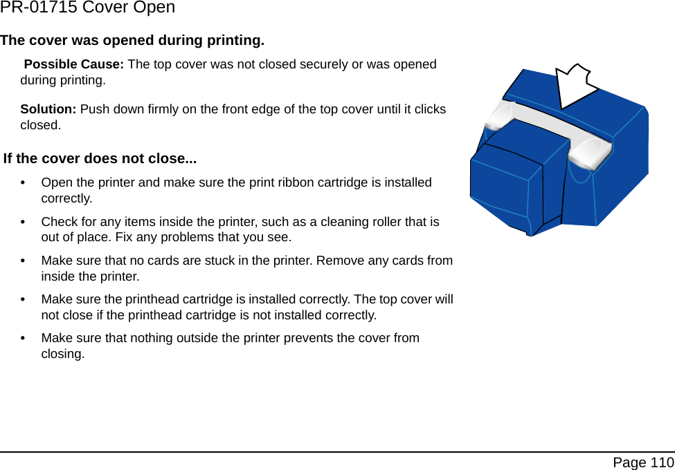 Page 110PR-01715 Cover OpenThe cover was opened during printing. Possible Cause: The top cover was not closed securely or was opened during printing.Solution: Push down firmly on the front edge of the top cover until it clicks closed. If the cover does not close...•Open the printer and make sure the print ribbon cartridge is installed correctly.•Check for any items inside the printer, such as a cleaning roller that is out of place. Fix any problems that you see.•Make sure that no cards are stuck in the printer. Remove any cards from inside the printer.•Make sure the printhead cartridge is installed correctly. The top cover will not close if the printhead cartridge is not installed correctly.•Make sure that nothing outside the printer prevents the cover from closing.