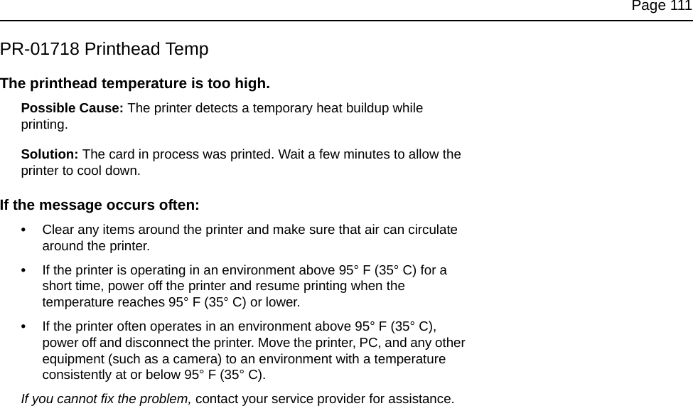 Page 111PR-01718 Printhead TempThe printhead temperature is too high.Possible Cause: The printer detects a temporary heat buildup while printing.Solution: The card in process was printed. Wait a few minutes to allow the printer to cool down. If the message occurs often:•Clear any items around the printer and make sure that air can circulate around the printer. •If the printer is operating in an environment above 95° F (35° C) for a short time, power off the printer and resume printing when the temperature reaches 95° F (35° C) or lower.•If the printer often operates in an environment above 95° F (35° C), power off and disconnect the printer. Move the printer, PC, and any other equipment (such as a camera) to an environment with a temperature consistently at or below 95° F (35° C).If you cannot fix the problem, contact your service provider for assistance.