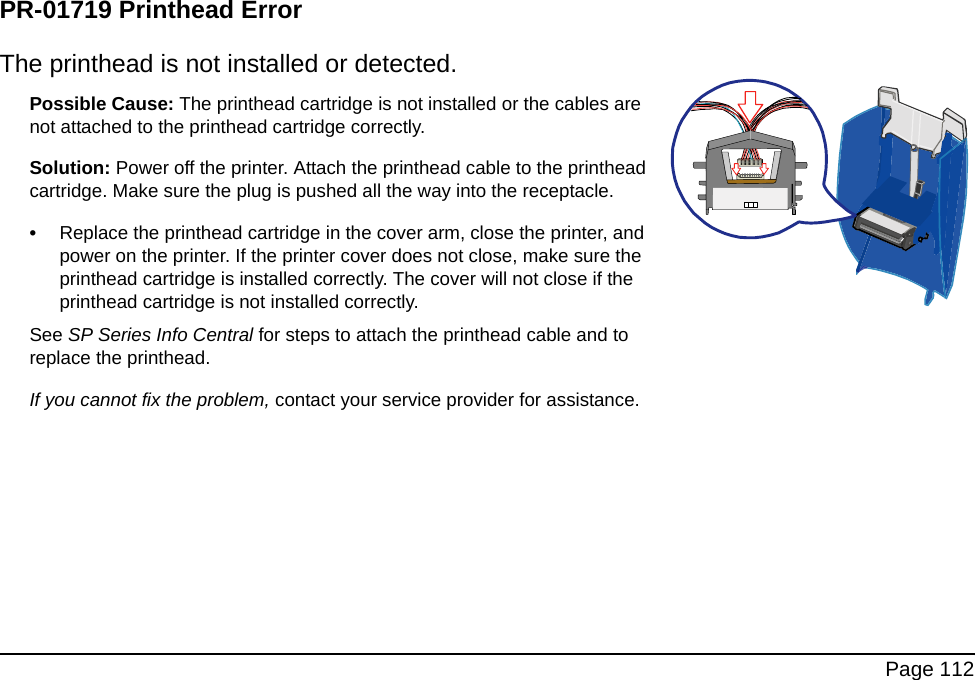 Page 112PR-01719 Printhead ErrorThe printhead is not installed or detected.Possible Cause: The printhead cartridge is not installed or the cables are not attached to the printhead cartridge correctly.Solution: Power off the printer. Attach the printhead cable to the printhead cartridge. Make sure the plug is pushed all the way into the receptacle.•Replace the printhead cartridge in the cover arm, close the printer, and power on the printer. If the printer cover does not close, make sure the printhead cartridge is installed correctly. The cover will not close if the printhead cartridge is not installed correctly.See SP Series Info Central for steps to attach the printhead cable and to replace the printhead.If you cannot fix the problem, contact your service provider for assistance.
