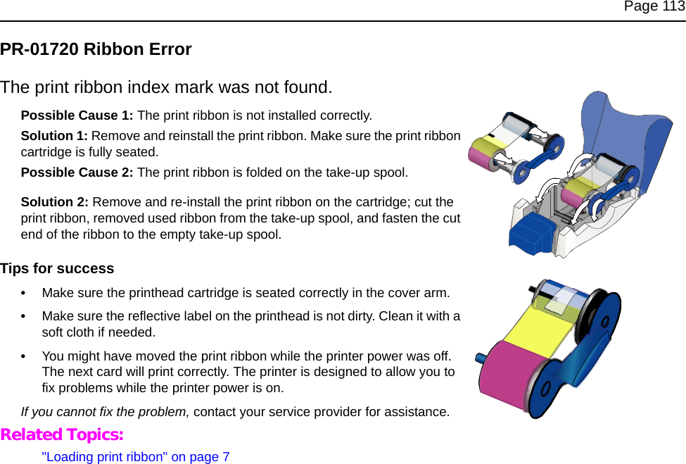 Page 113PR-01720 Ribbon ErrorThe print ribbon index mark was not found.Possible Cause 1: The print ribbon is not installed correctly.Solution 1: Remove and reinstall the print ribbon. Make sure the print ribbon cartridge is fully seated. Possible Cause 2: The print ribbon is folded on the take-up spool.Solution 2: Remove and re-install the print ribbon on the cartridge; cut the print ribbon, removed used ribbon from the take-up spool, and fasten the cut end of the ribbon to the empty take-up spool.Tips for success•Make sure the printhead cartridge is seated correctly in the cover arm. •Make sure the reflective label on the printhead is not dirty. Clean it with a soft cloth if needed. •You might have moved the print ribbon while the printer power was off. The next card will print correctly. The printer is designed to allow you to fix problems while the printer power is on.If you cannot fix the problem, contact your service provider for assistance.Related Topics:"Loading print ribbon" on page 7