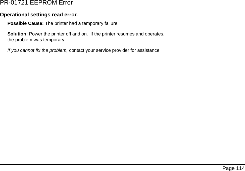 Page 114PR-01721 EEPROM ErrorOperational settings read error.Possible Cause: The printer had a temporary failure. Solution: Power the printer off and on. If the printer resumes and operates, the problem was temporary. If you cannot fix the problem, contact your service provider for assistance.