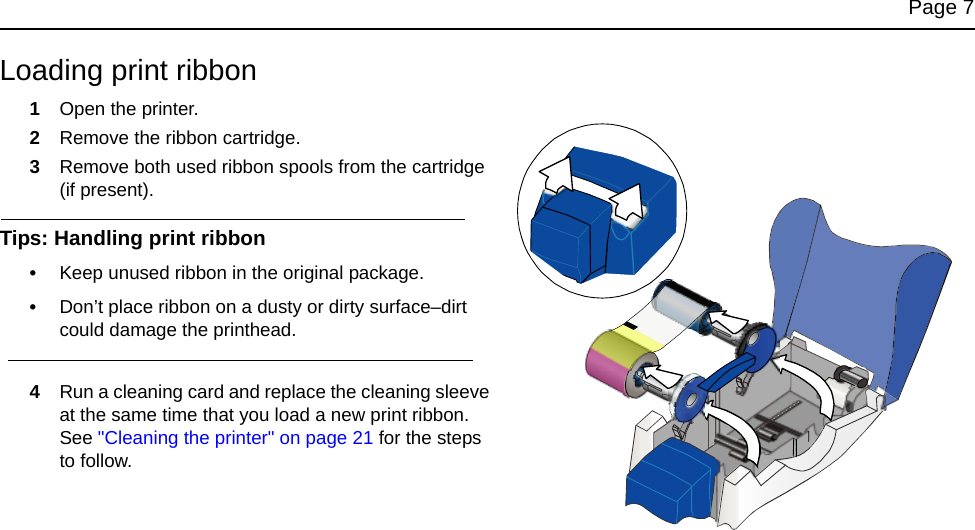 Page 7Loading print ribbon1Open the printer.2Remove the ribbon cartridge.3Remove both used ribbon spools from the cartridge (if present).Tips: Handling print ribbon•Keep unused ribbon in the original package.•Don’t place ribbon on a dusty or dirty surface–dirt could damage the printhead.4Run a cleaning card and replace the cleaning sleeve at the same time that you load a new print ribbon. See "Cleaning the printer" on page 21 for the steps to follow.
