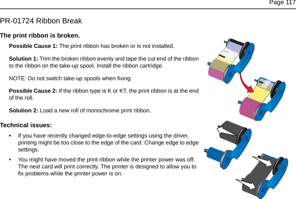 Page 117PR-01724 Ribbon BreakThe print ribbon is broken.Possible Cause 1: The print ribbon has broken or is not installed.Solution 1: Trim the broken ribbon evenly and tape the cut end of the ribbon to the ribbon on the take-up spool. Install the ribbon cartridge.NOTE: Do not switch take-up spools when fixing.Possible Cause 2: If the ribbon type is K or KT, the print ribbon is at the end of the roll.Solution 2: Load a new roll of monochrome print ribbon.Technical issues:•If you have recently changed edge-to-edge settings using the driver, printing might be too close to the edge of the card. Change edge to edge settings. •You might have moved the print ribbon while the printer power was off. The next card will print correctly. The printer is designed to allow you to fix problems while the printer power is on.