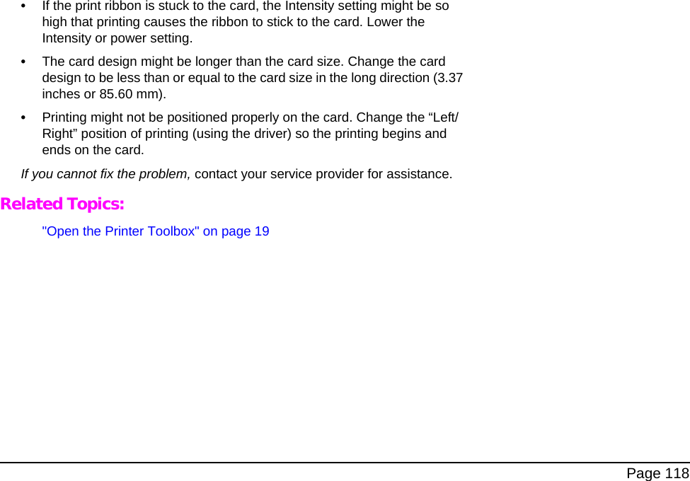 Page 118•If the print ribbon is stuck to the card, the Intensity setting might be so high that printing causes the ribbon to stick to the card. Lower the Intensity or power setting.•The card design might be longer than the card size. Change the card design to be less than or equal to the card size in the long direction (3.37 inches or 85.60 mm). •Printing might not be positioned properly on the card. Change the “Left/Right” position of printing (using the driver) so the printing begins and ends on the card.If you cannot fix the problem, contact your service provider for assistance.Related Topics:"Open the Printer Toolbox" on page 19