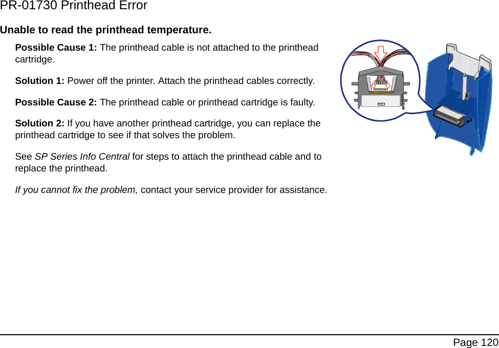 Page 120PR-01730 Printhead ErrorUnable to read the printhead temperature. Possible Cause 1: The printhead cable is not attached to the printhead cartridge.Solution 1: Power off the printer. Attach the printhead cables correctly.Possible Cause 2: The printhead cable or printhead cartridge is faulty.Solution 2: If you have another printhead cartridge, you can replace the printhead cartridge to see if that solves the problem.See SP Series Info Central for steps to attach the printhead cable and to replace the printhead.If you cannot fix the problem, contact your service provider for assistance.