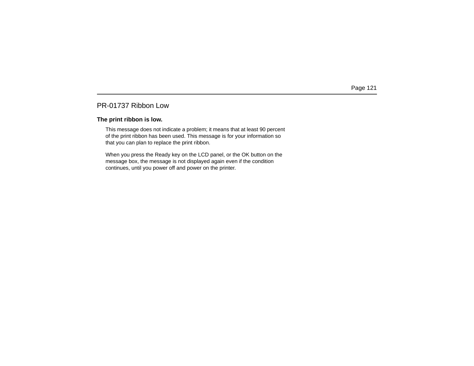 Page 121PR-01737 Ribbon LowThe print ribbon is low.This message does not indicate a problem; it means that at least 90 percent of the print ribbon has been used. This message is for your information so that you can plan to replace the print ribbon.When you press the Ready key on the LCD panel, or the OK button on the message box, the message is not displayed again even if the condition continues, until you power off and power on the printer.