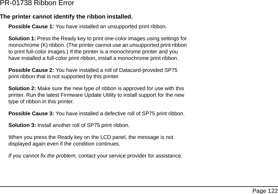 Page 122PR-01738 Ribbon ErrorThe printer cannot identify the ribbon installed.Possible Cause 1: You have installed an unsupported print ribbon.Solution 1: Press the Ready key to print one-color images using settings for monochrome (K) ribbon. (The printer cannot use an unsupported print ribbon to print full-color images.) If the printer is a monochrome printer and you have installed a full-color print ribbon, install a monochrome print ribbon.Possible Cause 2: You have installed a roll of Datacard-provided SP75 print ribbon that is not supported by this printer.Solution 2: Make sure the new type of ribbon is approved for use with this printer. Run the latest Firmware Update Utility to install support for the new type of ribbon in this printer.Possible Cause 3: You have installed a defective roll of SP75 print ribbon. Solution 3: Install another roll of SP75 print ribbon. When you press the Ready key on the LCD panel, the message is not displayed again even if the condition continues.If you cannot fix the problem, contact your service provider for assistance.