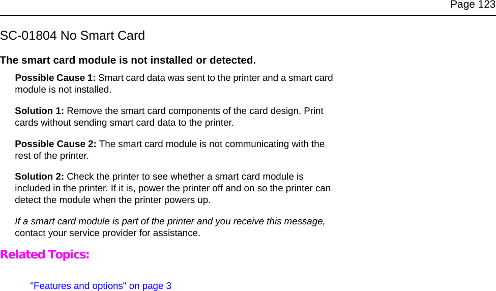 Page 123SC-01804 No Smart CardThe smart card module is not installed or detected. Possible Cause 1: Smart card data was sent to the printer and a smart card module is not installed.Solution 1: Remove the smart card components of the card design. Print cards without sending smart card data to the printer.Possible Cause 2: The smart card module is not communicating with the rest of the printer.Solution 2: Check the printer to see whether a smart card module is included in the printer. If it is, power the printer off and on so the printer can detect the module when the printer powers up.If a smart card module is part of the printer and you receive this message, contact your service provider for assistance.Related Topics:"Features and options" on page 3