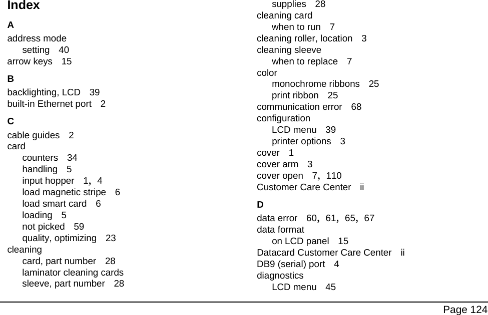 Page 124IndexAaddress modesetting 40arrow keys 15Bbacklighting, LCD 39built-in Ethernet port 2Ccable guides 2cardcounters 34handling 5input hopper 1, 4load magnetic stripe 6load smart card 6loading 5not picked 59quality, optimizing 23cleaningcard, part number 28laminator cleaning cardssleeve, part number 28supplies 28cleaning cardwhen to run 7cleaning roller, location 3cleaning sleevewhen to replace 7colormonochrome ribbons 25print ribbon 25communication error 68configurationLCD menu 39printer options 3cover 1cover arm 3cover open 7, 110Customer Care Center iiDdata error 60, 61, 65, 67data formaton LCD panel 15Datacard Customer Care Center iiDB9 (serial) port 4diagnosticsLCD menu 45