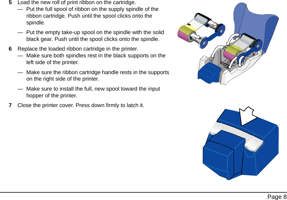 Page 85Load the new roll of print ribbon on the cartridge. — Put the full spool of ribbon on the supply spindle of the ribbon cartridge. Push until the spool clicks onto the spindle.— Put the empty take-up spool on the spindle with the solid black gear. Push until the spool clicks onto the spindle.6Replace the loaded ribbon cartridge in the printer. — Make sure both spindles rest in the black supports on the left side of the printer.— Make sure the ribbon cartridge handle rests in the supports on the right side of the printer.— Make sure to install the full, new spool toward the input hopper of the printer.7Close the printer cover. Press down firmly to latch it.