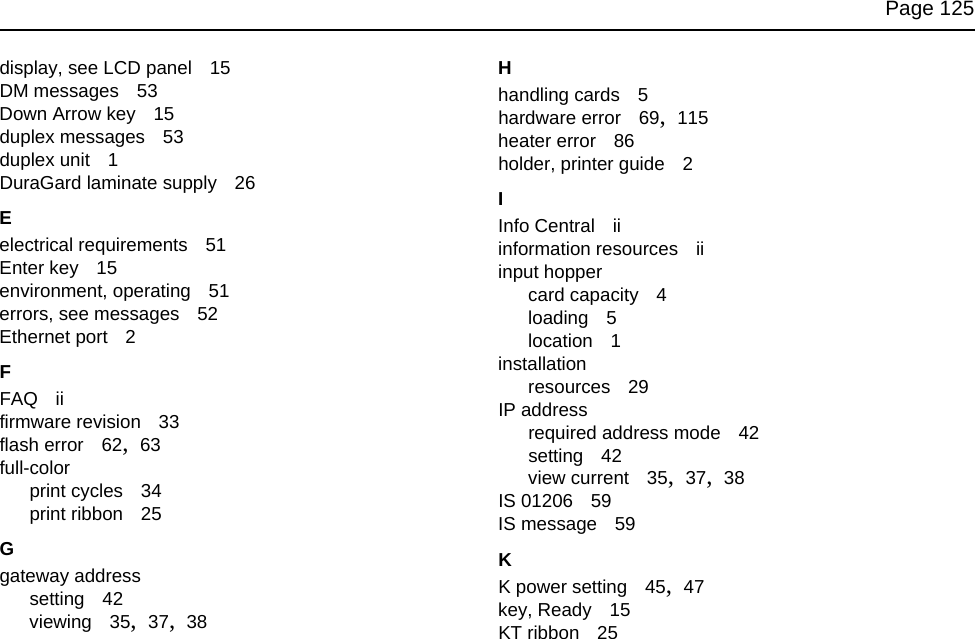 Page 125display, see LCD panel 15DM messages 53Down Arrow key 15duplex messages 53duplex unit 1DuraGard laminate supply 26Eelectrical requirements 51Enter key 15environment, operating 51errors, see messages 52Ethernet port 2FFAQ iifirmware revision 33flash error 62, 63full-colorprint cycles 34print ribbon 25Ggateway addresssetting 42viewing 35, 37, 38Hhandling cards 5hardware error 69, 115heater error 86holder, printer guide 2IInfo Central iiinformation resources iiinput hoppercard capacity 4loading 5location 1installationresources 29IP addressrequired address mode 42setting 42view current 35, 37, 38IS 01206 59IS message 59KK power setting 45, 47key, Ready 15KT ribbon 25