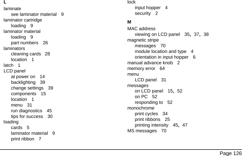 Page 126Llaminatesee laminator material 9laminator cartridgeloading 9laminator materialloading 9part numbers 26laminatorscleaning cards 28location 1latch 1LCD panelat power on 14backlighting 39change settings 39components 15location 1menu 31run diagnostics 45tips for success 30loadingcards 5laminator material 9print ribbon 7lockinput hopper 4security 2MMAC addressviewing on LCD panel 35, 37, 38magnetic stripemessages 70module location and type 4orientation in input hopper 6manual advance knob 2memory error 64menuLCD panel 31messageson LCD panel 15, 52on PC 52responding to 52monochromeprint cycles 34print ribbons 25printing intensity 45, 47MS messages 70