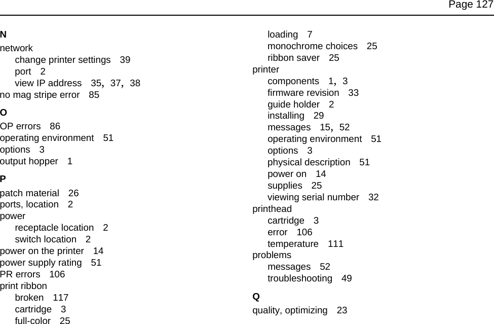 Page 127Nnetworkchange printer settings 39port 2view IP address 35, 37, 38no mag stripe error 85OOP errors 86operating environment 51options 3output hopper 1Ppatch material 26ports, location 2powerreceptacle location 2switch location 2power on the printer 14power supply rating 51PR errors 106print ribbonbroken 117cartridge 3full-color 25loading 7monochrome choices 25ribbon saver 25printercomponents 1, 3firmware revision 33guide holder 2installing 29messages 15, 52operating environment 51options 3physical description 51power on 14supplies 25viewing serial number 32printheadcartridge 3error 106temperature 111problemsmessages 52troubleshooting 49Qquality, optimizing 23