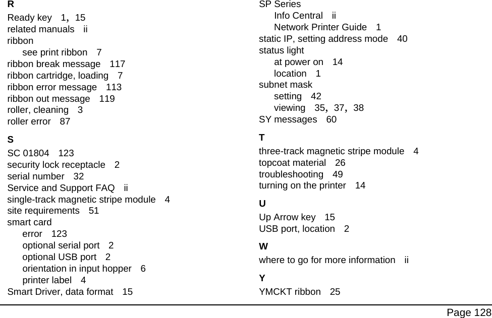 Page 128RReady key 1, 15related manuals iiribbonsee print ribbon 7ribbon break message 117ribbon cartridge, loading 7ribbon error message 113ribbon out message 119roller, cleaning 3roller error 87SSC 01804 123security lock receptacle 2serial number 32Service and Support FAQ iisingle-track magnetic stripe module 4site requirements 51smart carderror 123optional serial port 2optional USB port 2orientation in input hopper 6printer label 4Smart Driver, data format 15SP SeriesInfo Central iiNetwork Printer Guide 1static IP, setting address mode 40status lightat power on 14location 1subnet masksetting 42viewing 35, 37, 38SY messages 60Tthree-track magnetic stripe module 4topcoat material 26troubleshooting 49turning on the printer 14UUp Arrow key 15USB port, location 2Wwhere to go for more information iiYYMCKT ribbon 25