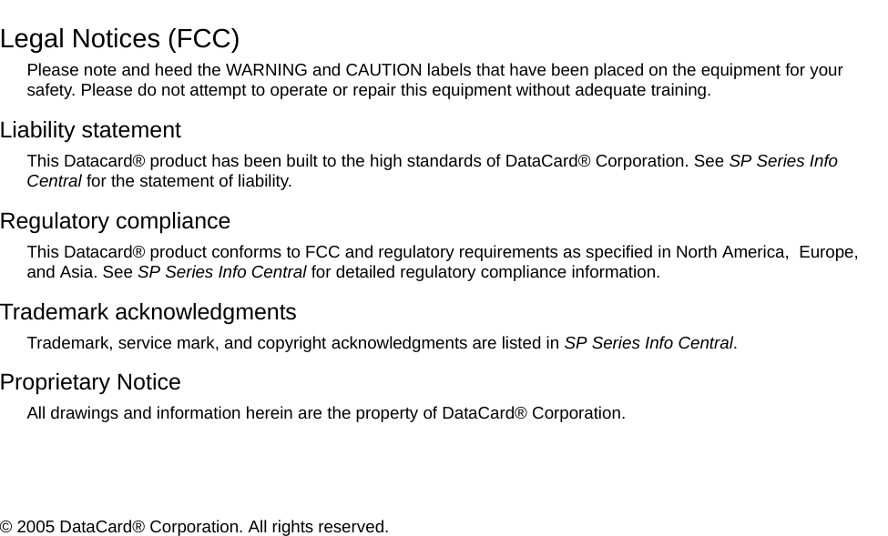 Legal Notices (FCC)Please note and heed the WARNING and CAUTION labels that have been placed on the equipment for your safety. Please do not attempt to operate or repair this equipment without adequate training.Liability statementThis Datacard® product has been built to the high standards of DataCard® Corporation. See SP Series Info Central for the statement of liability.Regulatory complianceThis Datacard® product conforms to FCC and regulatory requirements as specified in North America, Europe, and Asia. See SP Series Info Central for detailed regulatory compliance information.Trademark acknowledgmentsTrademark, service mark, and copyright acknowledgments are listed in SP Series Info Central.Proprietary NoticeAll drawings and information herein are the property of DataCard® Corporation. © 2005 DataCard® Corporation. All rights reserved.