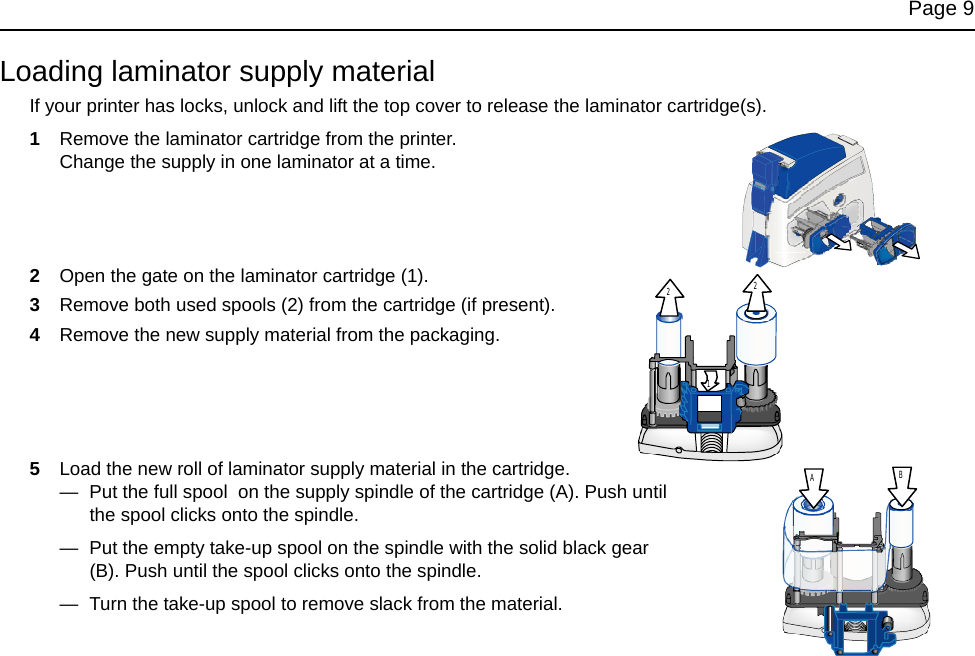 Page 9Loading laminator supply materialIf your printer has locks, unlock and lift the top cover to release the laminator cartridge(s).1Remove the laminator cartridge from the printer. Change the supply in one laminator at a time.2Open the gate on the laminator cartridge (1).3Remove both used spools (2) from the cartridge (if present).4Remove the new supply material from the packaging.5Load the new roll of laminator supply material in the cartridge. — Put the full spool on the supply spindle of the cartridge (A). Push until the spool clicks onto the spindle.— Put the empty take-up spool on the spindle with the solid black gear (B). Push until the spool clicks onto the spindle.— Turn the take-up spool to remove slack from the material.221AB