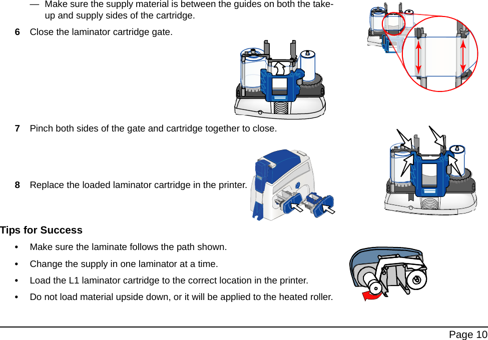 Page 10— Make sure the supply material is between the guides on both the take-up and supply sides of the cartridge.6Close the laminator cartridge gate.7Pinch both sides of the gate and cartridge together to close.8Replace the loaded laminator cartridge in the printer.Tips for Success•Make sure the laminate follows the path shown. •Change the supply in one laminator at a time.•Load the L1 laminator cartridge to the correct location in the printer.•Do not load material upside down, or it will be applied to the heated roller.