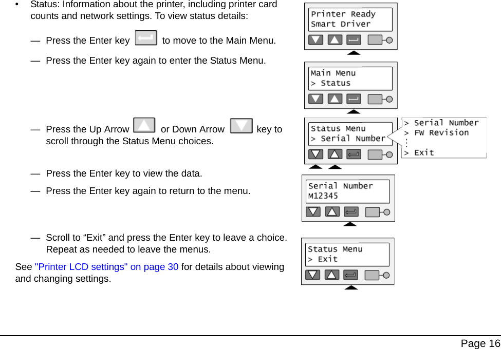 Page 16• Status: Information about the printer, including printer card counts and network settings. To view status details: — Press the Enter key to move to the Main Menu.— Press the Enter key again to enter the Status Menu.— Press the Up Arrow or Down Arrow key to scroll through the Status Menu choices. — Press the Enter key to view the data. — Press the Enter key again to return to the menu.— Scroll to “Exit” and press the Enter key to leave a choice. Repeat as needed to leave the menus.See "Printer LCD settings" on page 30 for details about viewing and changing settings.