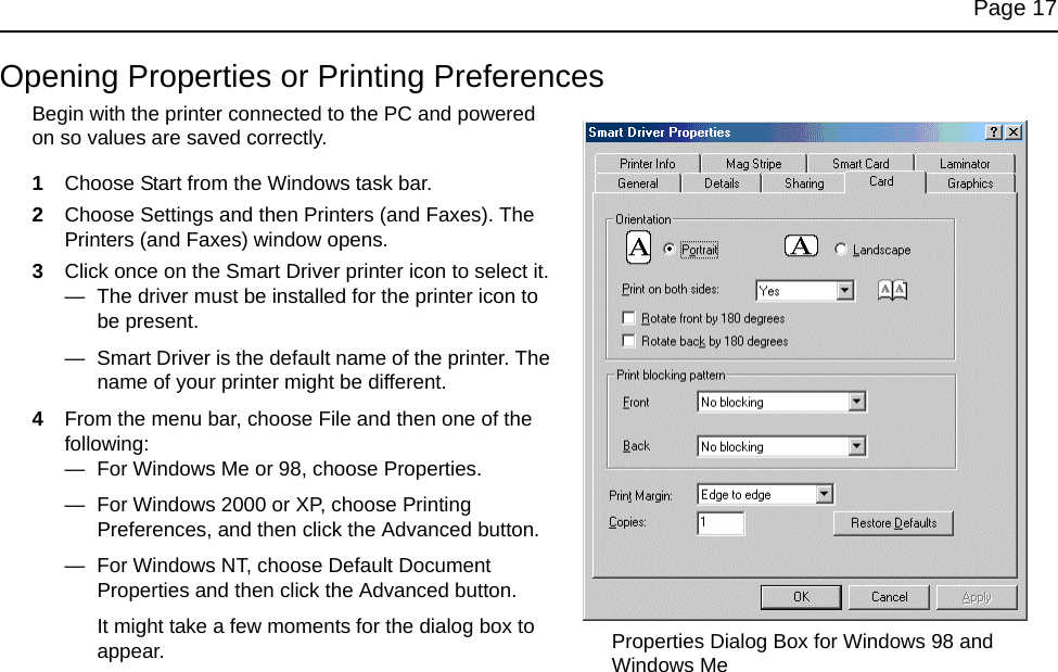 Page 17Opening Properties or Printing PreferencesBegin with the printer connected to the PC and powered on so values are saved correctly.1Choose Start from the Windows task bar.2Choose Settings and then Printers (and Faxes). The Printers (and Faxes) window opens.3Click once on the Smart Driver printer icon to select it.— The driver must be installed for the printer icon to be present.— Smart Driver is the default name of the printer. The name of your printer might be different.4From the menu bar, choose File and then one of the following:— For Windows Me or 98, choose Properties.— For Windows 2000 or XP, choose Printing Preferences, and then click the Advanced button.— For Windows NT, choose Default Document Properties and then click the Advanced button.It might take a few moments for the dialog box to appear. Properties Dialog Box for Windows 98 and Windows Me