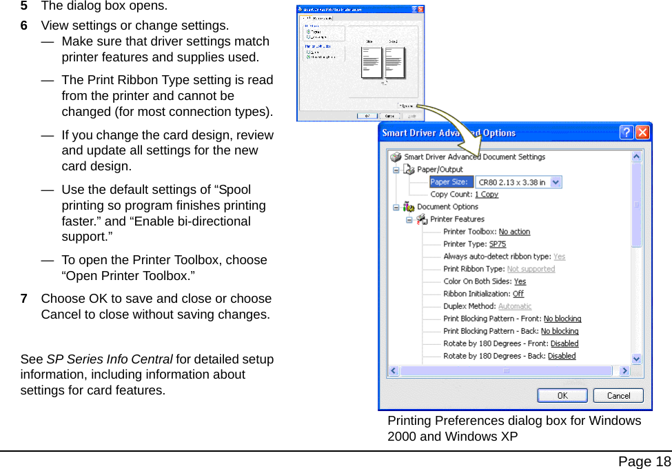 Page 185The dialog box opens.6View settings or change settings.— Make sure that driver settings match printer features and supplies used.— The Print Ribbon Type setting is read from the printer and cannot be changed (for most connection types). — If you change the card design, review and update all settings for the new card design.— Use the default settings of “Spool printing so program finishes printing faster.” and “Enable bi-directional support.” — To open the Printer Toolbox, choose “Open Printer Toolbox.”7Choose OK to save and close or choose Cancel to close without saving changes.See SP Series Info Central for detailed setup information, including information about settings for card features.Printing Preferences dialog box for Windows 2000 and Windows XP