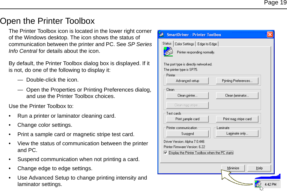 Page 19Open the Printer ToolboxThe Printer Toolbox icon is located in the lower right corner of the Windows desktop. The icon shows the status of communication between the printer and PC. See SP Series Info Central for details about the icon.By default, the Printer Toolbox dialog box is displayed. If it is not, do one of the following to display it:— Double-click the icon. — Open the Properties or Printing Preferences dialog, and use the Printer Toolbox choices.Use the Printer Toolbox to:• Run a printer or laminator cleaning card.• Change color settings.• Print a sample card or magnetic stripe test card.• View the status of communication between the printer and PC.• Suspend communication when not printing a card.• Change edge to edge settings.• Use Advanced Setup to change printing intensity and laminator settings.