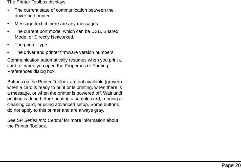Page 20The Printer Toolbox displays:• The current state of communication between the driver and printer.• Message text, if there are any messages. • The current port mode, which can be USB, Shared Mode, or Directly Networked.• The printer type.• The driver and printer firmware version numbers.Communication automatically resumes when you print a card, or when you open the Properties or Printing Preferences dialog box.Buttons on the Printer Toolbox are not available (grayed) when a card is ready to print or is printing, when there is a message, or when the printer is powered off. Wait until printing is done before printing a sample card, running a cleaning card, or using advanced setup. Some buttons do not apply to this printer and are always gray.See SP Series Info Central for more information about the Printer Toolbox.