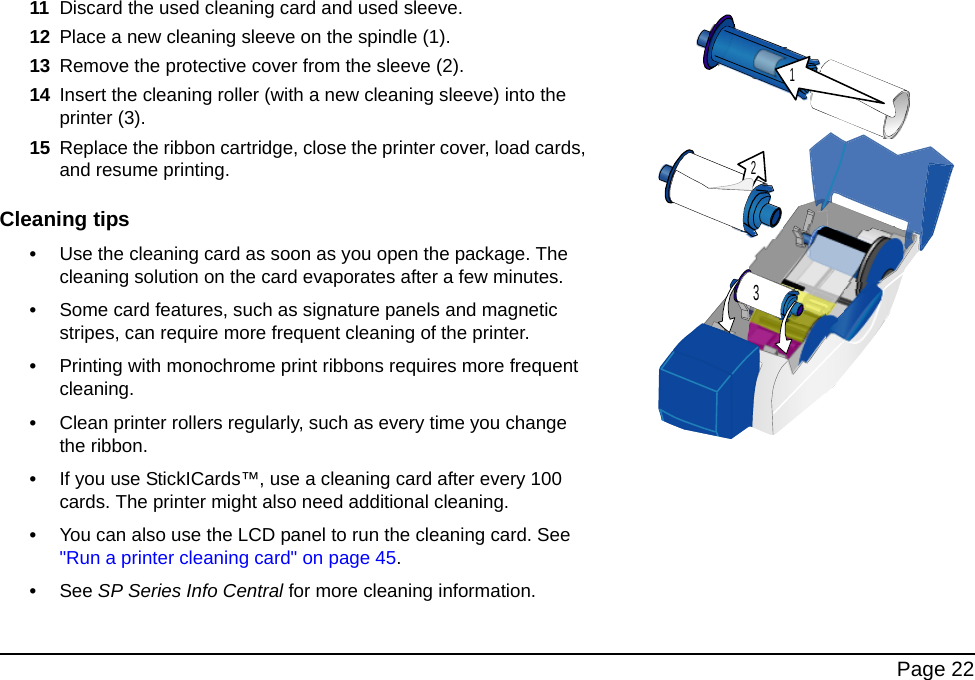 Page 2211 Discard the used cleaning card and used sleeve. 12 Place a new cleaning sleeve on the spindle (1).13 Remove the protective cover from the sleeve (2).14 Insert the cleaning roller (with a new cleaning sleeve) into the printer (3).15 Replace the ribbon cartridge, close the printer cover, load cards, and resume printing.Cleaning tips•Use the cleaning card as soon as you open the package. The cleaning solution on the card evaporates after a few minutes.•Some card features, such as signature panels and magnetic stripes, can require more frequent cleaning of the printer.•Printing with monochrome print ribbons requires more frequent cleaning.•Clean printer rollers regularly, such as every time you change the ribbon. •If you use StickICards™, use a cleaning card after every 100 cards. The printer might also need additional cleaning. •You can also use the LCD panel to run the cleaning card. See "Run a printer cleaning card" on page 45.•See SP Series Info Central for more cleaning information.123