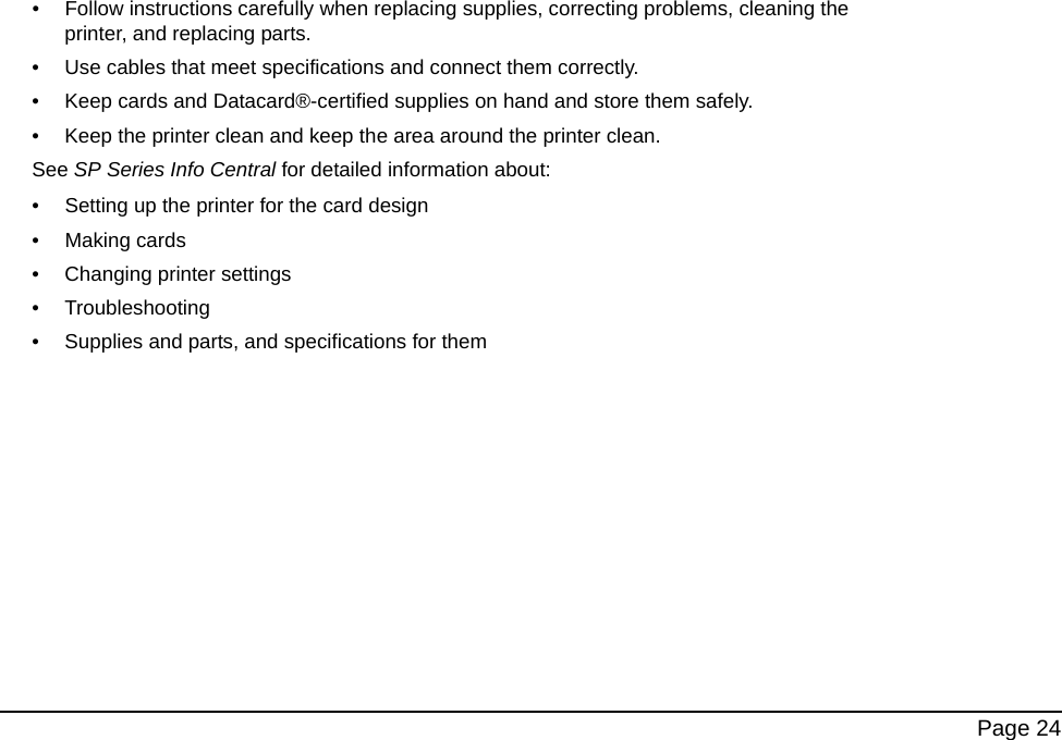 Page 24• Follow instructions carefully when replacing supplies, correcting problems, cleaning the printer, and replacing parts. • Use cables that meet specifications and connect them correctly.• Keep cards and Datacard®-certified supplies on hand and store them safely.• Keep the printer clean and keep the area around the printer clean. See SP Series Info Central for detailed information about:• Setting up the printer for the card design• Making cards• Changing printer settings• Troubleshooting• Supplies and parts, and specifications for them