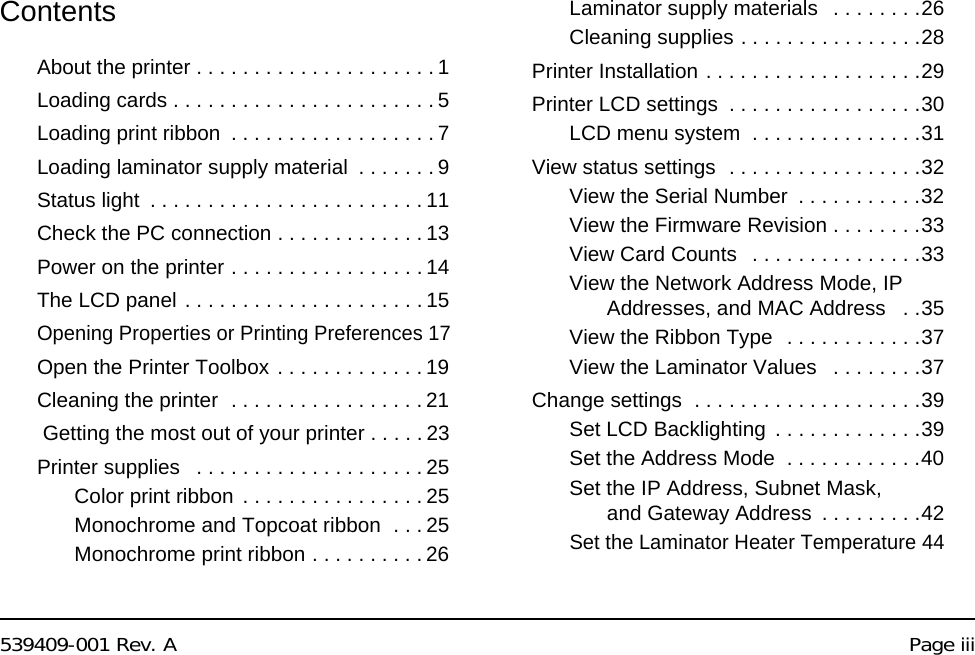 539409-001 Rev. A Page iiiContentsAbout the printer . . . . . . . . . . . . . . . . . . . . . 1Loading cards . . . . . . . . . . . . . . . . . . . . . . . 5Loading print ribbon . . . . . . . . . . . . . . . . . . 7Loading laminator supply material . . . . . . . 9Status light . . . . . . . . . . . . . . . . . . . . . . . . 11Check the PC connection . . . . . . . . . . . . . 13Power on the printer . . . . . . . . . . . . . . . . . 14The LCD panel . . . . . . . . . . . . . . . . . . . . . 15Opening Properties or Printing Preferences 17Open the Printer Toolbox . . . . . . . . . . . . . 19Cleaning the printer . . . . . . . . . . . . . . . . . 21 Getting the most out of your printer . . . . . 23Printer supplies . . . . . . . . . . . . . . . . . . . . 25Color print ribbon . . . . . . . . . . . . . . . . 25Monochrome and Topcoat ribbon . . . 25Monochrome print ribbon . . . . . . . . . . 26Laminator supply materials . . . . . . . .26Cleaning supplies . . . . . . . . . . . . . . . .28Printer Installation . . . . . . . . . . . . . . . . . . .29Printer LCD settings . . . . . . . . . . . . . . . . .30LCD menu system . . . . . . . . . . . . . . .31View status settings . . . . . . . . . . . . . . . . .32View the Serial Number . . . . . . . . . . .32View the Firmware Revision . . . . . . . .33View Card Counts . . . . . . . . . . . . . . .33View the Network Address Mode, IP Addresses, and MAC Address . .35View the Ribbon Type . . . . . . . . . . . .37View the Laminator Values . . . . . . . .37Change settings . . . . . . . . . . . . . . . . . . . .39Set LCD Backlighting . . . . . . . . . . . . .39Set the Address Mode . . . . . . . . . . . .40Set the IP Address, Subnet Mask, and Gateway Address . . . . . . . . .42Set the Laminator Heater Temperature 44