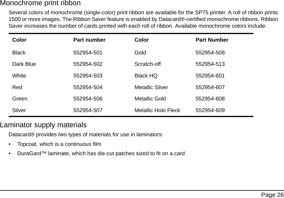 Page 26Monochrome print ribbonSeveral colors of monochrome (single-color) print ribbon are available for the SP75 printer. A roll of ribbon prints 1500 or more images. The Ribbon Saver feature is enabled by Datacard®-certified monochrome ribbons. Ribbon Saver increases the number of cards printed with each roll of ribbon. Available monochrome colors include:Laminator supply materialsDatacard® provides two types of materials for use in laminators: • Topcoat, which is a continuous film • DuraGard™ laminate, which has die-cut patches sized to fit on a cardColor Part number Color Part NumberBlack 552954-501 Gold 552954-508Dark Blue 552954-502 Scratch-off 552954-513White 552954-503 Black HQ 552954-601Red 552954-504 Metallic Silver 552954-607Green 552954-506 Metallic Gold 552954-608Silver 552954-507 Metallic Holo Fleck 552954-609