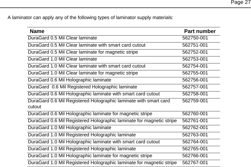 Page 27A laminator can apply any of the following types of laminator supply materials:Name Part numberDuraGard 0.5 Mil Clear laminate 562750-001DuraGard 0.5 Mil Clear laminate with smart card cutout 562751-001DuraGard 0.5 Mil Clear laminate for magnetic stripe 562752-001DuraGard 1.0 Mil Clear laminate 562753-001DuraGard 1.0 Mil Clear laminate with smart card cutout 562754-001DuraGard 1.0 Mil Clear laminate for magnetic stripe 562755-001DuraGard 0.6 Mil Holographic laminate 562756-001DuraGard 0.6 Mil Registered Holographic laminate 562757-001DuraGard 0.6 Mil Holographic laminate with smart card cutout 562758-001DuraGard 0.6 Mil Registered Holographic laminate with smart card cutout562759-001DuraGard 0.6 Mil Holographic laminate for magnetic stripe 562760-001DuraGard 0.6 Mil Registered Holographic laminate for magnetic stripe 562761-001DuraGard 1.0 Mil Holographic laminate 562762-001DuraGard 1.0 Mil Registered Holographic laminate 562763-001DuraGard 1.0 Mil Holographic laminate with smart card cutout 562764-001DuraGard 1.0 Mil Registered Holographic laminate 562765-001DuraGard 1.0 Mil Holographic laminate for magnetic stripe 562766-001DuraGard 1.0 Mil Registered Holographic laminate for magnetic stripe 562767-001