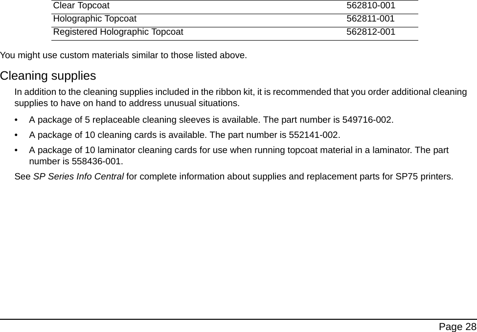 Page 28You might use custom materials similar to those listed above.Cleaning suppliesIn addition to the cleaning supplies included in the ribbon kit, it is recommended that you order additional cleaning supplies to have on hand to address unusual situations.• A package of 5 replaceable cleaning sleeves is available. The part number is 549716-002.• A package of 10 cleaning cards is available. The part number is 552141-002.• A package of 10 laminator cleaning cards for use when running topcoat material in a laminator. The part number is 558436-001.See SP Series Info Central for complete information about supplies and replacement parts for SP75 printers.Clear Topcoat 562810-001Holographic Topcoat 562811-001Registered Holographic Topcoat 562812-001