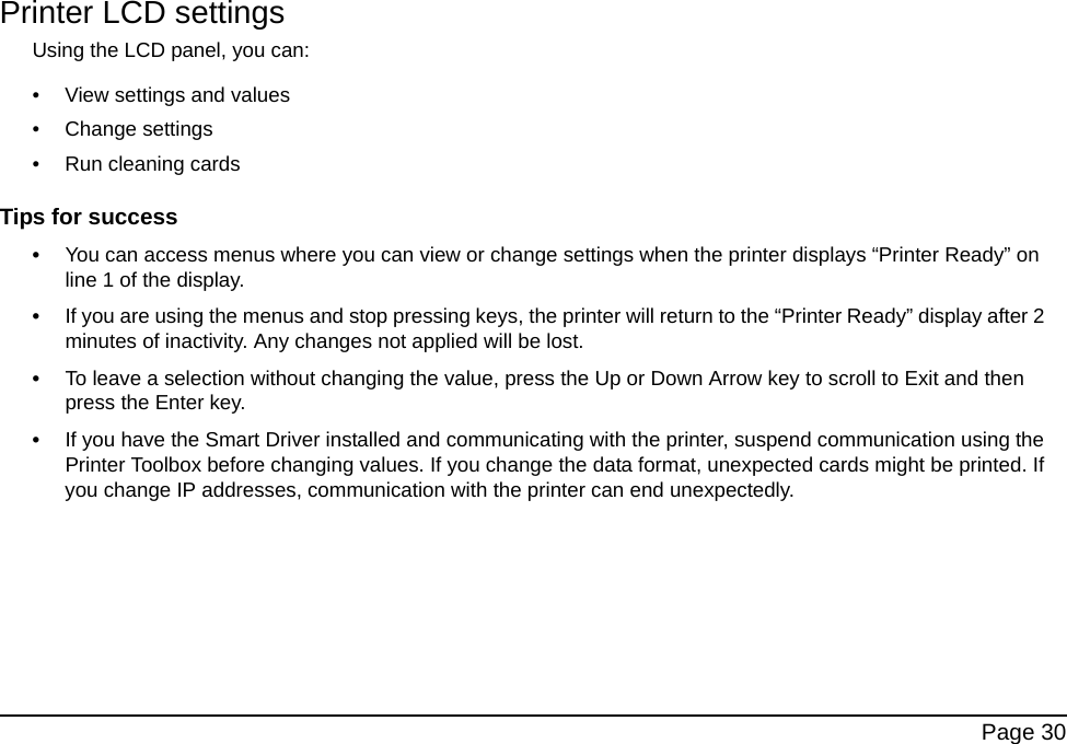 Page 30Printer LCD settingsUsing the LCD panel, you can:• View settings and values• Change settings• Run cleaning cards Tips for success•You can access menus where you can view or change settings when the printer displays “Printer Ready” on line 1 of the display. •If you are using the menus and stop pressing keys, the printer will return to the “Printer Ready” display after 2 minutes of inactivity. Any changes not applied will be lost.•To leave a selection without changing the value, press the Up or Down Arrow key to scroll to Exit and then press the Enter key. •If you have the Smart Driver installed and communicating with the printer, suspend communication using the Printer Toolbox before changing values. If you change the data format, unexpected cards might be printed. If you change IP addresses, communication with the printer can end unexpectedly.