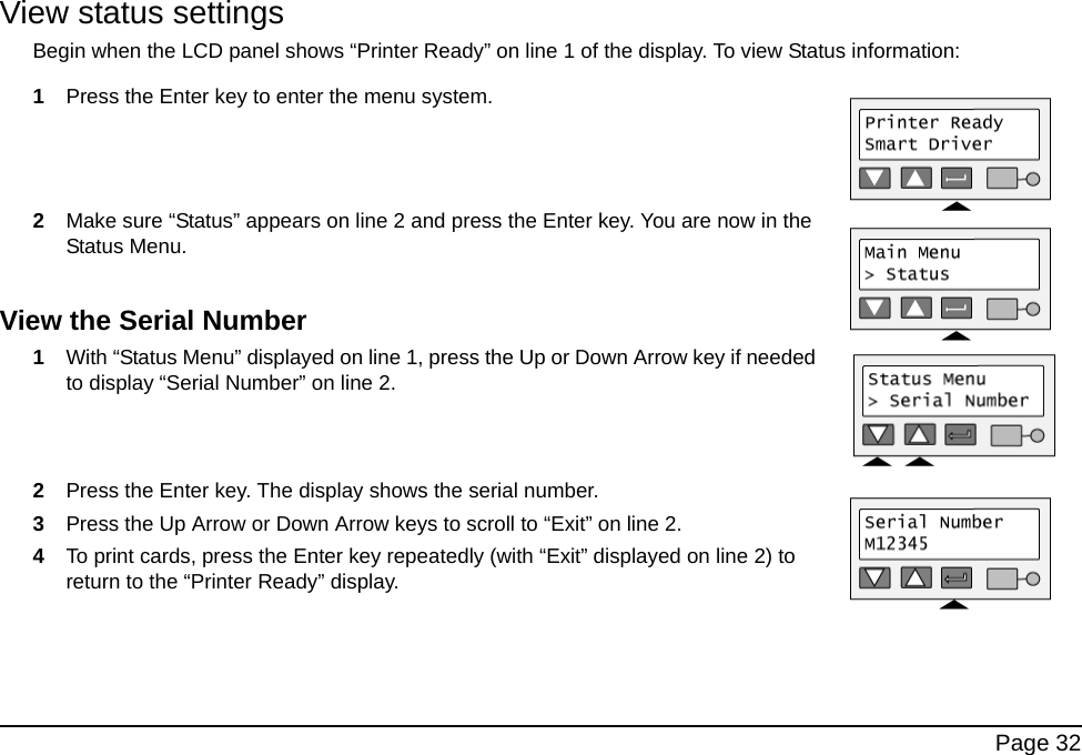 Page 32View status settingsBegin when the LCD panel shows “Printer Ready” on line 1 of the display. To view Status information:1Press the Enter key to enter the menu system. 2Make sure “Status” appears on line 2 and press the Enter key. You are now in the Status Menu. View the Serial Number1With “Status Menu” displayed on line 1, press the Up or Down Arrow key if needed to display “Serial Number” on line 2.2Press the Enter key. The display shows the serial number.3Press the Up Arrow or Down Arrow keys to scroll to “Exit” on line 2.4To print cards, press the Enter key repeatedly (with “Exit” displayed on line 2) to return to the “Printer Ready” display.