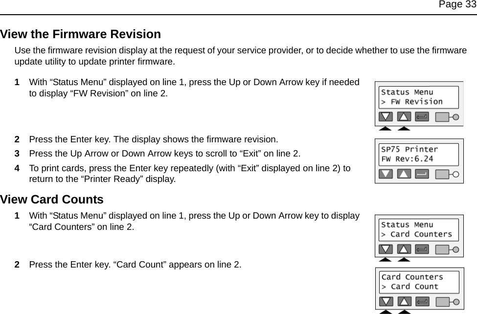 Page 33View the Firmware RevisionUse the firmware revision display at the request of your service provider, or to decide whether to use the firmware update utility to update printer firmware.1With “Status Menu” displayed on line 1, press the Up or Down Arrow key if needed to display “FW Revision” on line 2.2Press the Enter key. The display shows the firmware revision.3Press the Up Arrow or Down Arrow keys to scroll to “Exit” on line 2.4To print cards, press the Enter key repeatedly (with “Exit” displayed on line 2) to return to the “Printer Ready” display.View Card Counts1With “Status Menu” displayed on line 1, press the Up or Down Arrow key to display “Card Counters” on line 2.2Press the Enter key. “Card Count” appears on line 2.