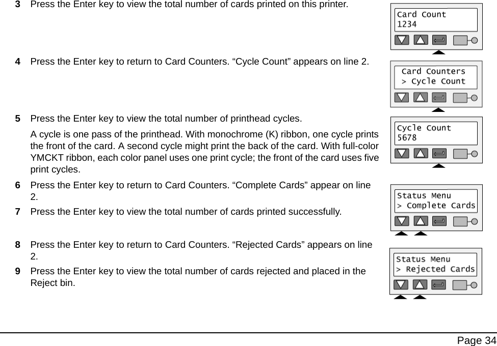 Page 343Press the Enter key to view the total number of cards printed on this printer.4Press the Enter key to return to Card Counters. “Cycle Count” appears on line 2.5Press the Enter key to view the total number of printhead cycles.A cycle is one pass of the printhead. With monochrome (K) ribbon, one cycle prints the front of the card. A second cycle might print the back of the card. With full-color YMCKT ribbon, each color panel uses one print cycle; the front of the card uses five print cycles.6Press the Enter key to return to Card Counters. “Complete Cards” appear on line 2.7Press the Enter key to view the total number of cards printed successfully. 8Press the Enter key to return to Card Counters. “Rejected Cards” appears on line 2.9Press the Enter key to view the total number of cards rejected and placed in the Reject bin.