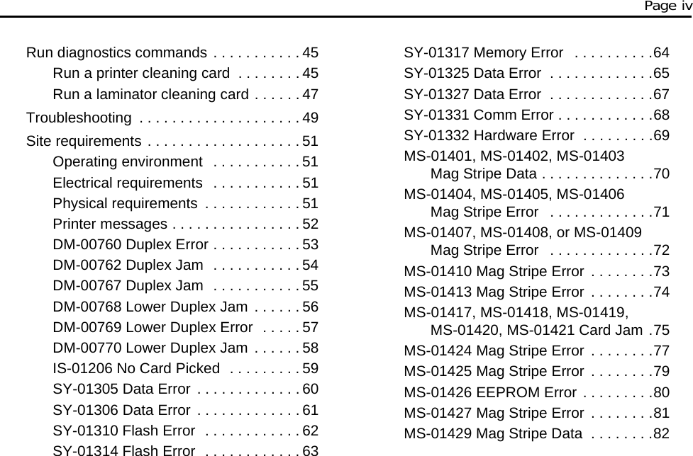 Page iv Run diagnostics commands . . . . . . . . . . . 45Run a printer cleaning card . . . . . . . . 45Run a laminator cleaning card . . . . . . 47Troubleshooting . . . . . . . . . . . . . . . . . . . . 49Site requirements . . . . . . . . . . . . . . . . . . . 51Operating environment . . . . . . . . . . . 51Electrical requirements . . . . . . . . . . . 51Physical requirements . . . . . . . . . . . . 51Printer messages . . . . . . . . . . . . . . . . 52DM-00760 Duplex Error . . . . . . . . . . . 53DM-00762 Duplex Jam . . . . . . . . . . . 54DM-00767 Duplex Jam . . . . . . . . . . . 55DM-00768 Lower Duplex Jam . . . . . . 56DM-00769 Lower Duplex Error . . . . . 57DM-00770 Lower Duplex Jam . . . . . . 58IS-01206 No Card Picked . . . . . . . . . 59SY-01305 Data Error . . . . . . . . . . . . . 60SY-01306 Data Error . . . . . . . . . . . . . 61SY-01310 Flash Error . . . . . . . . . . . . 62SY-01314 Flash Error . . . . . . . . . . . . 63SY-01317 Memory Error . . . . . . . . . .64SY-01325 Data Error . . . . . . . . . . . . .65SY-01327 Data Error . . . . . . . . . . . . .67SY-01331 Comm Error . . . . . . . . . . . .68SY-01332 Hardware Error . . . . . . . . .69MS-01401, MS-01402, MS-01403 Mag Stripe Data . . . . . . . . . . . . . .70MS-01404, MS-01405, MS-01406 Mag Stripe Error . . . . . . . . . . . . .71MS-01407, MS-01408, or MS-01409 Mag Stripe Error . . . . . . . . . . . . .72MS-01410 Mag Stripe Error . . . . . . . .73MS-01413 Mag Stripe Error . . . . . . . .74MS-01417, MS-01418, MS-01419, MS-01420, MS-01421 Card Jam .75MS-01424 Mag Stripe Error . . . . . . . .77MS-01425 Mag Stripe Error . . . . . . . .79MS-01426 EEPROM Error . . . . . . . . .80MS-01427 Mag Stripe Error . . . . . . . .81MS-01429 Mag Stripe Data . . . . . . . .82