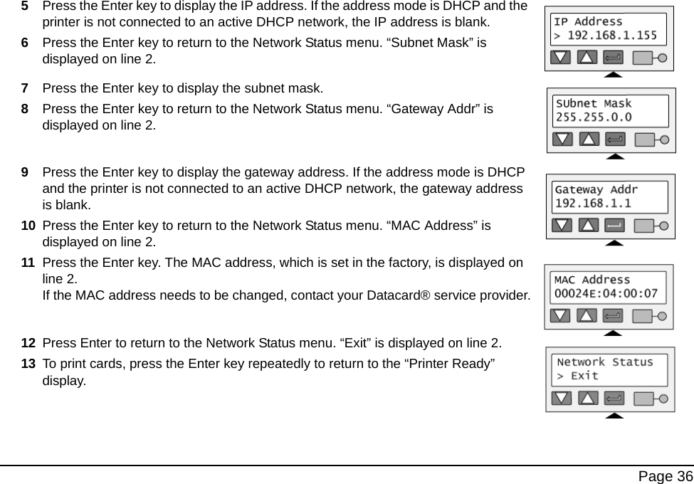 Page 365Press the Enter key to display the IP address. If the address mode is DHCP and the printer is not connected to an active DHCP network, the IP address is blank.6Press the Enter key to return to the Network Status menu. “Subnet Mask” is displayed on line 2.7Press the Enter key to display the subnet mask.8Press the Enter key to return to the Network Status menu. “Gateway Addr” is displayed on line 2.9Press the Enter key to display the gateway address. If the address mode is DHCP and the printer is not connected to an active DHCP network, the gateway address is blank.10 Press the Enter key to return to the Network Status menu. “MAC Address” is displayed on line 2.11 Press the Enter key. The MAC address, which is set in the factory, is displayed on line 2. If the MAC address needs to be changed, contact your Datacard® service provider.12 Press Enter to return to the Network Status menu. “Exit” is displayed on line 2.13 To print cards, press the Enter key repeatedly to return to the “Printer Ready” display.