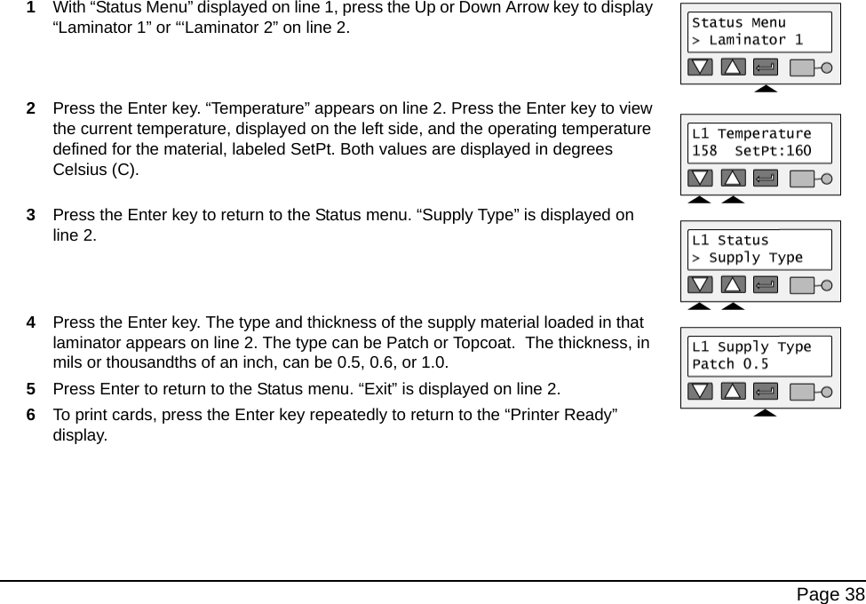 Page 381With “Status Menu” displayed on line 1, press the Up or Down Arrow key to display “Laminator 1” or “‘Laminator 2” on line 2.2Press the Enter key. “Temperature” appears on line 2. Press the Enter key to view the current temperature, displayed on the left side, and the operating temperature defined for the material, labeled SetPt. Both values are displayed in degrees Celsius (C). 3Press the Enter key to return to the Status menu. “Supply Type” is displayed on line 2.4Press the Enter key. The type and thickness of the supply material loaded in that laminator appears on line 2. The type can be Patch or Topcoat. The thickness, in mils or thousandths of an inch, can be 0.5, 0.6, or 1.0. 5Press Enter to return to the Status menu. “Exit” is displayed on line 2.6To print cards, press the Enter key repeatedly to return to the “Printer Ready” display.