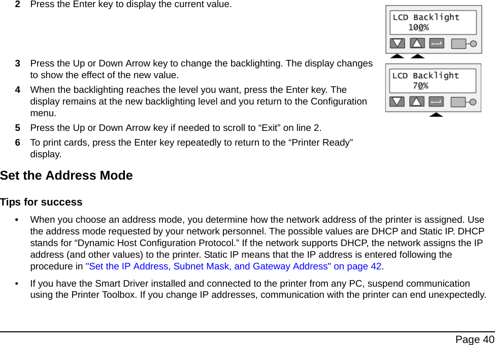 Page 402Press the Enter key to display the current value.3Press the Up or Down Arrow key to change the backlighting. The display changes to show the effect of the new value.4When the backlighting reaches the level you want, press the Enter key. The display remains at the new backlighting level and you return to the Configuration menu.5Press the Up or Down Arrow key if needed to scroll to “Exit” on line 2.6To print cards, press the Enter key repeatedly to return to the “Printer Ready” display.Set the Address ModeTips for success•When you choose an address mode, you determine how the network address of the printer is assigned. Use the address mode requested by your network personnel. The possible values are DHCP and Static IP. DHCP stands for “Dynamic Host Configuration Protocol.” If the network supports DHCP, the network assigns the IP address (and other values) to the printer. Static IP means that the IP address is entered following the procedure in "Set the IP Address, Subnet Mask, and Gateway Address" on page 42. • If you have the Smart Driver installed and connected to the printer from any PC, suspend communication using the Printer Toolbox. If you change IP addresses, communication with the printer can end unexpectedly.