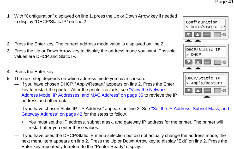 Page 411With “Configuration” displayed on line 1, press the Up or Down Arrow key if needed to display “DHCP/Static IP” on line 2.2Press the Enter key. The current address mode value is displayed on line 2.3Press the Up or Down Arrow key to display the address mode you want. Possible values are DHCP and Static IP.4Press the Enter key. 5The next step depends on which address mode you have chosen:— If you have chosen DHCP, “Apply/Restart” appears on line 2. Press the Enter key to restart the printer. After the printer restarts, see "View the Network Address Mode, IP Addresses, and MAC Address" on page 35 to retrieve the IP address and other data.— If you have chosen Static IP, “IP Address” appears on line 2. See "Set the IP Address, Subnet Mask, and Gateway Address" on page 42 for the steps to follow.• You must set the IP address, subnet mask, and gateway IP address for the printer. The printer will restart after you enter these values.— If you have used the DHCP/Static IP menu selection but did not actually change the address mode, the next menu item appears on line 2. Press the Up or Down Arrow key to display “Exit” on line 2. Press the Enter key repeatedly to return to the “Printer Ready” display.