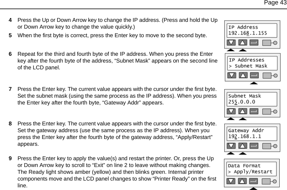 Page 434Press the Up or Down Arrow key to change the IP address. (Press and hold the Up or Down Arrow key to change the value quickly.)5When the first byte is correct, press the Enter key to move to the second byte. 6Repeat for the third and fourth byte of the IP address. When you press the Enter key after the fourth byte of the address, “Subnet Mask” appears on the second line of the LCD panel.7Press the Enter key. The current value appears with the cursor under the first byte. Set the subnet mask (using the same process as the IP address). When you press the Enter key after the fourth byte, “Gateway Addr” appears.8Press the Enter key. The current value appears with the cursor under the first byte. Set the gateway address (use the same process as the IP address). When you press the Enter key after the fourth byte of the gateway address, “Apply/Restart” appears.9Press the Enter key to apply the value(s) and restart the printer. Or, press the Up or Down Arrow key to scroll to “Exit” on line 2 to leave without making changes.The Ready light shows amber (yellow) and then blinks green. Internal printer components move and the LCD panel changes to show “Printer Ready” on the first line.