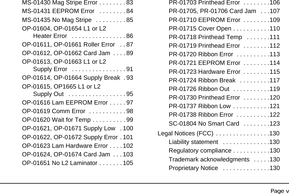 Page vMS-01430 Mag Stripe Error . . . . . . . . 83MS-01431 EEPROM Error . . . . . . . . 84MS-01435 No Mag Stripe . . . . . . . . . 85OP-01604, OP-01654 L1 or L2 Heater Error . . . . . . . . . . . . . . . . 86OP-01611, OP-01661 Roller Error . . 87OP-01612, OP-01662 Card Jam . . . . 89OP-01613, OP-01663 L1 or L2 Supply Error . . . . . . . . . . . . . . . . 91OP-01614, OP-01664 Supply Break . 93OP-01615, OP1665 L1 or L2 Supply Out . . . . . . . . . . . . . . . . . 95OP-01616 Lam EEPROM Error . . . . . 97OP-01619 Comm Error . . . . . . . . . . . 98OP-01620 Wait for Temp . . . . . . . . . . 99OP-01621, OP-01671 Supply Low . 100OP-01622, OP-01672 Supply Error . 101OP-01623 Lam Hardware Error . . . . 102OP-01624, OP-01674 Card Jam . . . 103OP-01651 No L2 Laminator . . . . . . . 105PR-01703 Printhead Error . . . . . . . .106PR-01705, PR-01706 Card Jam . . .107PR-01710 EEPROM Error . . . . . . . .109PR-01715 Cover Open . . . . . . . . . . .110PR-01718 Printhead Temp . . . . . . .111PR-01719 Printhead Error . . . . . . . .112PR-01720 Ribbon Error . . . . . . . . . .113PR-01721 EEPROM Error . . . . . . . .114PR-01723 Hardware Error . . . . . . . .115PR-01724 Ribbon Break . . . . . . . . .117PR-01726 Ribbon Out . . . . . . . . . . .119PR-01730 Printhead Error . . . . . . . .120PR-01737 Ribbon Low . . . . . . . . . . .121PR-01738 Ribbon Error . . . . . . . . . .122SC-01804 No Smart Card . . . . . . . .123Legal Notices (FCC) . . . . . . . . . . . . . . . .130Liability statement . . . . . . . . . . . . . .130Regulatory compliance . . . . . . . . . . .130Trademark acknowledgments . . . . .130Proprietary Notice . . . . . . . . . . . . . .130
